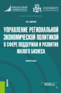 Управление региональной экономической политикой в сфере поддержки и развития малого бизнеса. (Аспирантура, Бакалавриат, Магистратура). Монография.