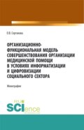 Организационно-функциональная модель совершенствования организации медицинской помощи в условиях информатизации и цифровизации социального сектора: мо. (Аспирантура, Бакалавриат, Магистратура). Монография.