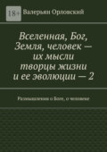 Вселенная, Бог, Земля, человек – их мысли творцы жизни и ее эволюции – 2. Размышления о Боге, о человеке