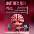 Фитнес для ума. Техники для укрепления и развития памяти, концентрации и креативности