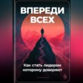 Впереди всех: Как стать лидером, которому доверяют