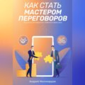 Как стать мастером переговоров. Искусство договориться и добиться своей цели