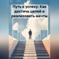 Путь к успеху: Как достичь целей и реализовать мечты