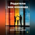 Родители как команда: Успешное воспитание вдвоем