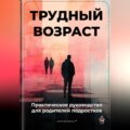 Трудный возраст: Практическое руководство для родителей подростков