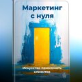 Маркетинг с нуля: Искусство привлекать клиентов