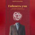 Гибкость ума. Как развить способность к адаптации и решению проблем