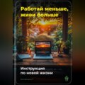 Работай меньше, живи больше: Инструкция по новой жизни