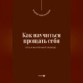 Как научиться прощать себя. Путь к внутренней свободе
