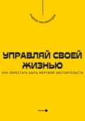 Управляй своей жизнью. Как перестать быть жертвой обстоятельств