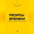 Ресурсы времени. Как делать больше за меньшее время