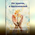 Не кричи, а вдохновляй: Воспитание без драм