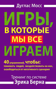 Игры, в которые мы все играем. Тренинг по системе Эрика Берна. 40 упражнений, чтобы понимать людей, воздействовать на них, освободиться от негативного сценария