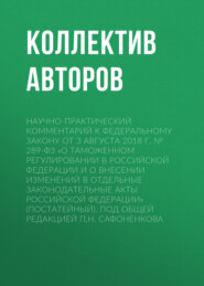 Научно-практический комментарий к Федеральному закону от 3 августа 2018 г. № 289-ФЗ «О таможенном регулировании в Российской Федерации и о внесении изменений в отдельные законодательные акты Российской Федерации» (постатейный). Под общей редакцией П.Н. Сафоненкова