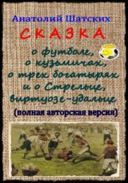 Сказка о футболе, о кузьмичах, о трех богатырях и о Стрельце, виртуозе-удальце (Полная авторская версия)