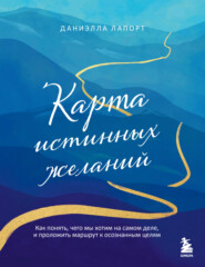 Карта истинных желаний. Как понять, чего мы хотим на самом деле, и проложить маршрут к осознанным целям