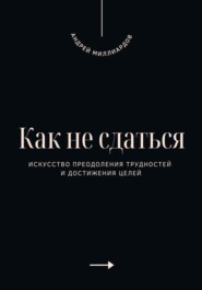 Как не сдаться. Искусство преодоления трудностей и достижения целей