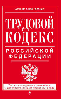 Трудовой кодекс Российской Федерации. Текст с последними изменениями и дополнениями на 21 января 2018 года