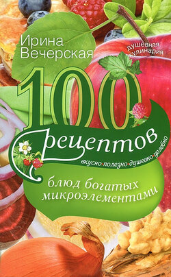 100 рецептов блюд, богатых микроэлементами. Вкусно, полезно, душевно, целебно