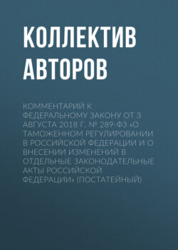 Комментарий к Федеральному закону от 3 августа 2018 г. № 289-ФЗ «О таможенном регулировании в Российской Федерации и о внесении изменений в отдельные законодательные акты Российской Федерации» (постатейный)