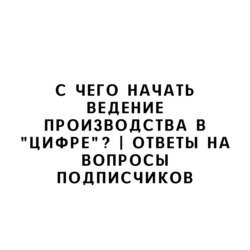 С чего начать ведение производства в "цифре"? | Ответы на вопросы подписчиков