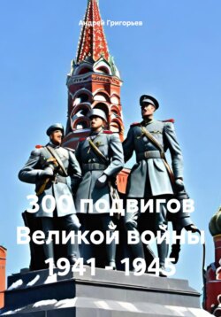 300 подвигов Великой войны 1941 – 1945