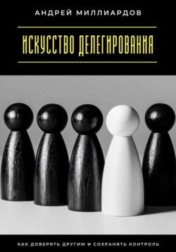 Искусство делегирования. Как доверять другим и сохранять контроль