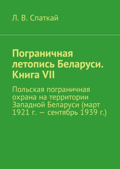 Пограничная летопись Беларуси. Книга VII. Польская пограничная охрана на территории Западной Беларуси (март 1921 г. – сентябрь 1939 г.)