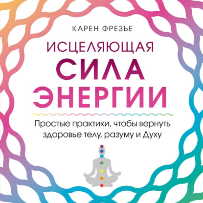 Исцеляющая сила энергии. Простые практики, чтобы вернуть здоровье телу, разуму и Духу