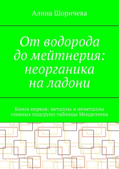 От водорода до мейтнерия: неорганика на ладони. Книга первая: металлы и неметаллы главных подгрупп таблицы Менделеева