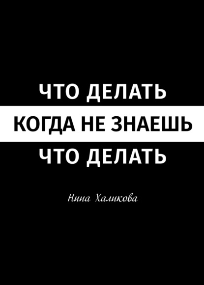 Что делать, когда не знаешь, что делать. Пособие для самой широкой читательской аудитории