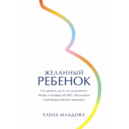 Желанный ребенок: Что делать, если не получается. Мифы и правда об ЭКО, бесплодии и репродуктивном здоровье